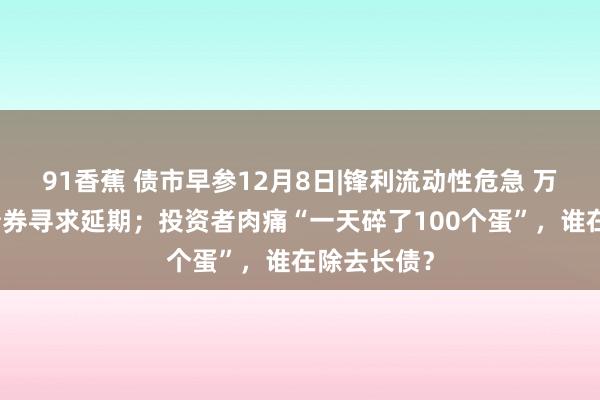 91香蕉 债市早参12月8日|锋利流动性危急 万科又一笔债券寻求延期；投资者肉痛“一天碎了100个蛋”，谁在除去长债？