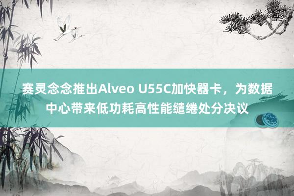 赛灵念念推出Alveo U55C加快器卡，为数据中心带来低功耗高性能缱绻处分决议